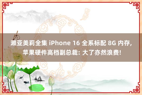 濑亚美莉全集 iPhone 16 全系标配 8G 内存， 苹果硬件高档副总裁: 大了亦然浪费!