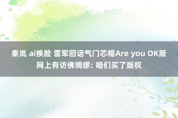 秦岚 ai换脸 雷军回话气门芯帽Are you OK版网上有访佛绸缪: 咱们买了版权