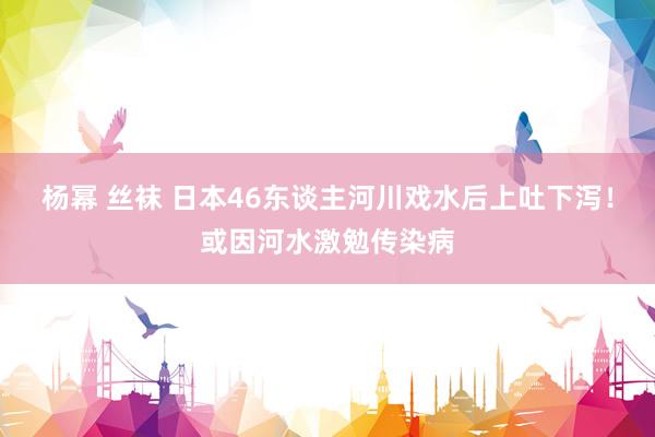 杨幂 丝袜 日本46东谈主河川戏水后上吐下泻！或因河水激勉传染病