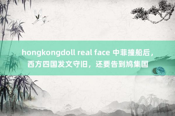 hongkongdoll real face 中菲撞船后，西方四国发文守旧，还要告到鸠集国