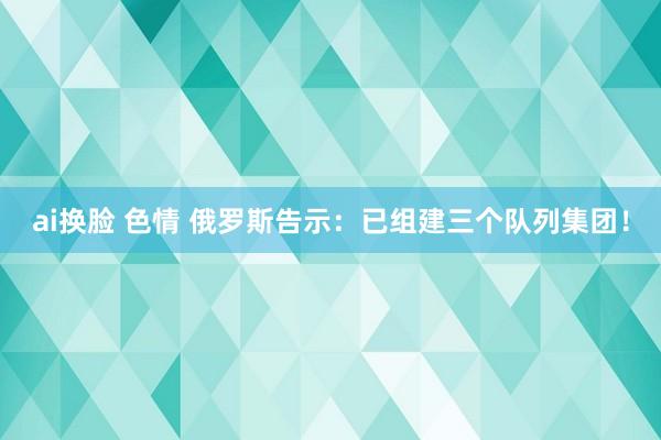 ai换脸 色情 俄罗斯告示：已组建三个队列集团！