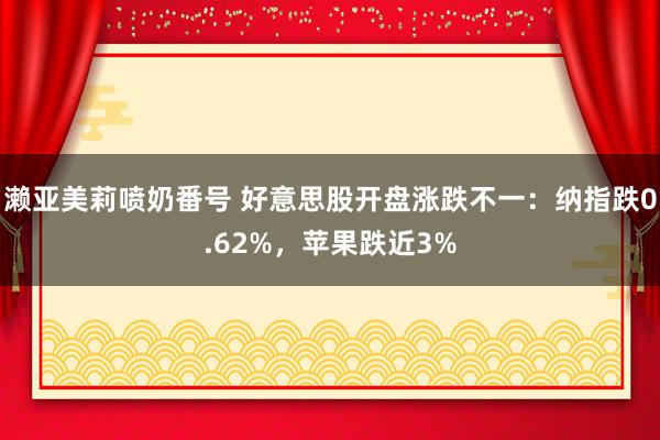 濑亚美莉喷奶番号 好意思股开盘涨跌不一：纳指跌0.62%，苹果跌近3%