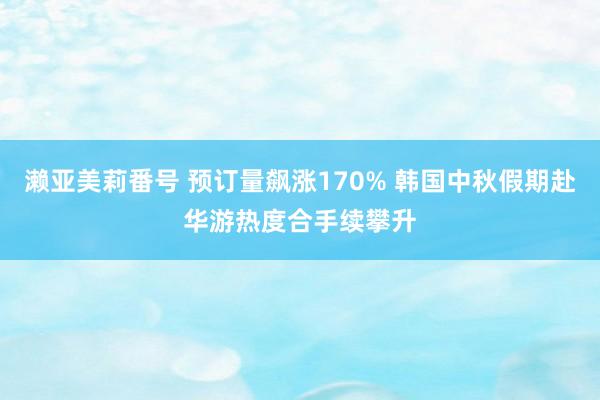 濑亚美莉番号 预订量飙涨170% 韩国中秋假期赴华游热度合手续攀升