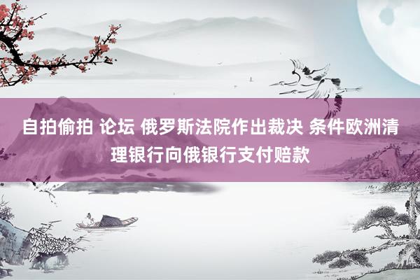 自拍偷拍 论坛 俄罗斯法院作出裁决 条件欧洲清理银行向俄银行支付赔款