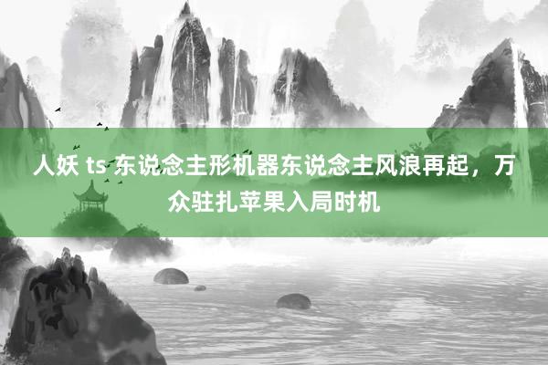 人妖 ts 东说念主形机器东说念主风浪再起，万众驻扎苹果入局时机