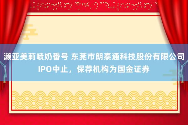 濑亚美莉喷奶番号 东莞市朗泰通科技股份有限公司IPO中止，保荐机构为国金证券