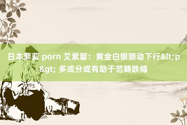 日本萝莉 porn 艾紫馨：黄金白银颤动下行<p> 多成分或有助于范畴跌幅