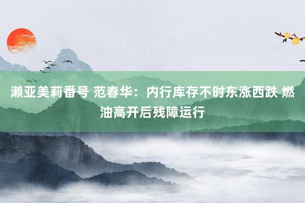 濑亚美莉番号 范春华：内行库存不时东涨西跌 燃油高开后残障运行