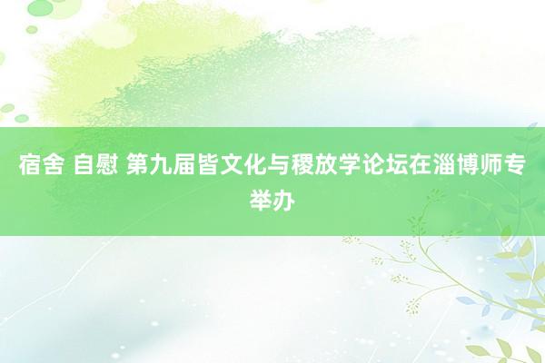 宿舍 自慰 第九届皆文化与稷放学论坛在淄博师专举办