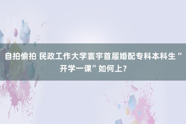 自拍偷拍 民政工作大学寰宇首届婚配专科本科生“开学一课”如何上？