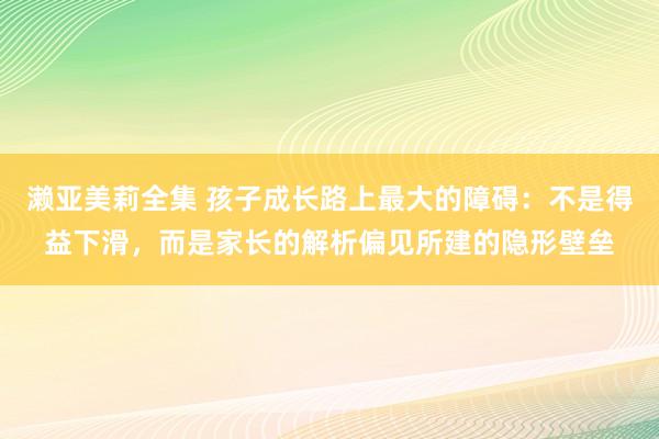 濑亚美莉全集 孩子成长路上最大的障碍：不是得益下滑，而是家长的解析偏见所建的隐形壁垒