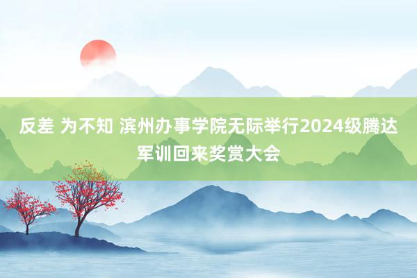 反差 为不知 滨州办事学院无际举行2024级腾达军训回来奖赏大会