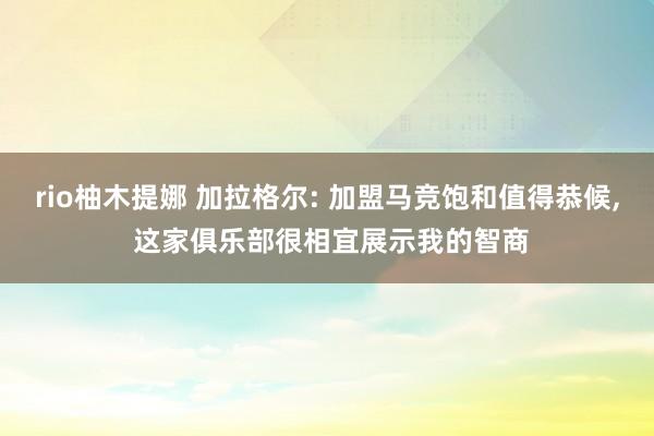 rio柚木提娜 加拉格尔: 加盟马竞饱和值得恭候， 这家俱乐部很相宜展示我的智商