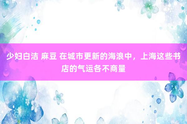 少妇白洁 麻豆 在城市更新的海浪中，上海这些书店的气运各不商量