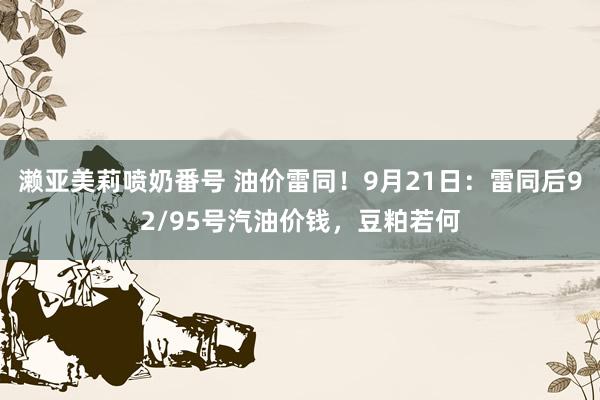 濑亚美莉喷奶番号 油价雷同！9月21日：雷同后92/95号汽油价钱，豆粕若何