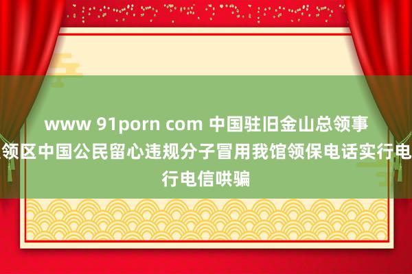 www 91porn com 中国驻旧金山总领事馆提醒领区中国公民留心违规分子冒用我馆领保电话实行电信哄骗