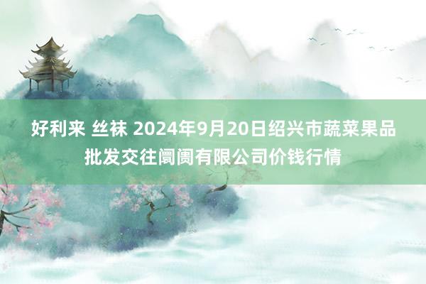 好利来 丝袜 2024年9月20日绍兴市蔬菜果品批发交往阛阓有限公司价钱行情