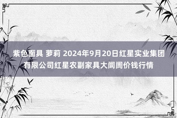 紫色面具 萝莉 2024年9月20日红星实业集团有限公司红星农副家具大阛阓价钱行情