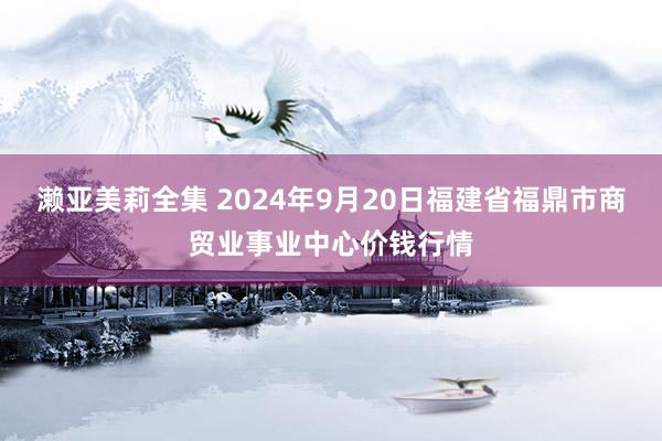 濑亚美莉全集 2024年9月20日福建省福鼎市商贸业事业中心价钱行情