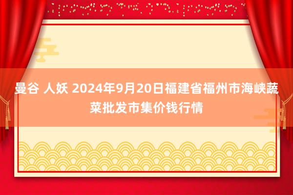 曼谷 人妖 2024年9月20日福建省福州市海峡蔬菜批发市集价钱行情