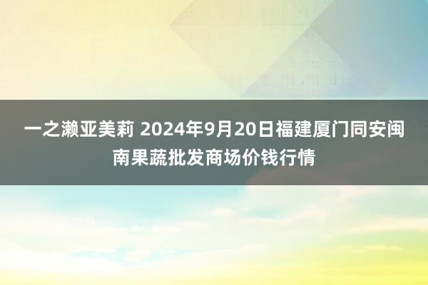 一之濑亚美莉 2024年9月20日福建厦门同安闽南果蔬批发商场价钱行情