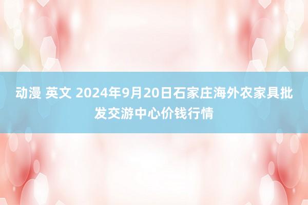 动漫 英文 2024年9月20日石家庄海外农家具批发交游中心价钱行情