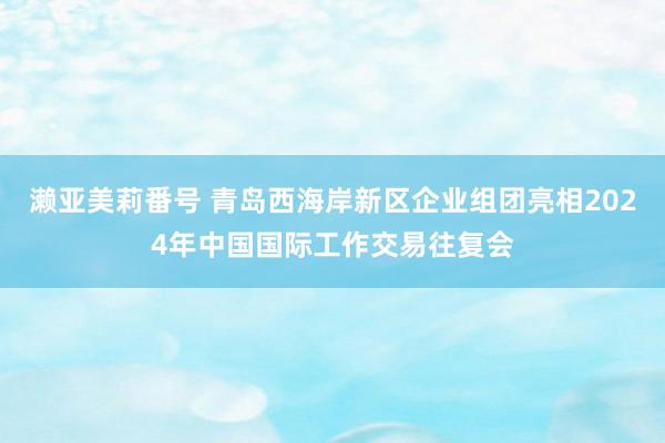 濑亚美莉番号 青岛西海岸新区企业组团亮相2024年中国国际工作交易往复会