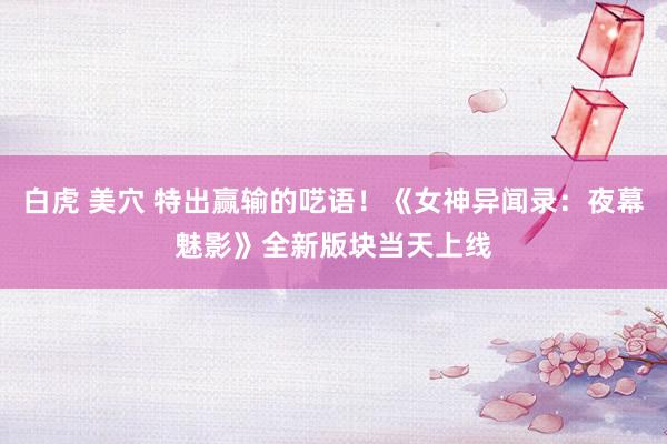 白虎 美穴 特出赢输的呓语！《女神异闻录：夜幕魅影》全新版块当天上线