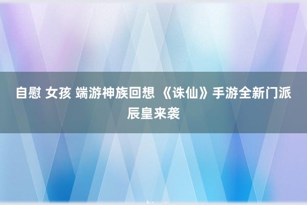 自慰 女孩 端游神族回想 《诛仙》手游全新门派辰皇来袭