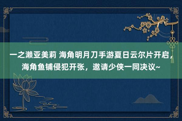 一之濑亚美莉 海角明月刀手游夏日云尔片开启，海角鱼铺侵犯开张，邀请少侠一同决议~