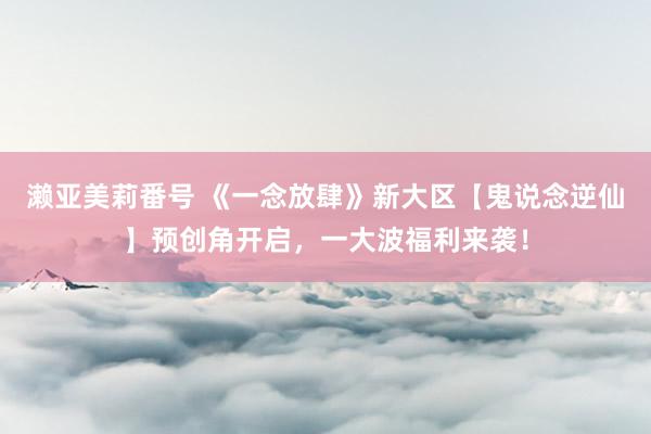 濑亚美莉番号 《一念放肆》新大区【鬼说念逆仙】预创角开启，一大波福利来袭！