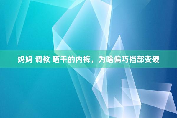 妈妈 调教 晒干的内裤，为啥偏巧裆部变硬