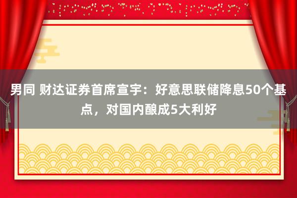 男同 财达证券首席宣宇：好意思联储降息50个基点，对国内酿成5大利好