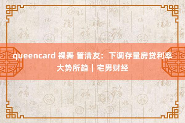 queencard 裸舞 管清友：下调存量房贷利率大势所趋｜宅男财经