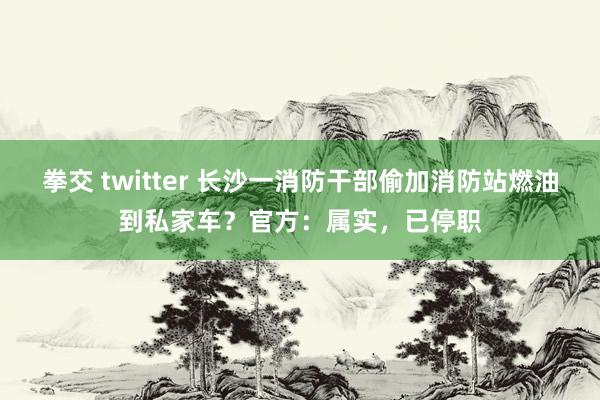 拳交 twitter 长沙一消防干部偷加消防站燃油到私家车？官方：属实，已停职