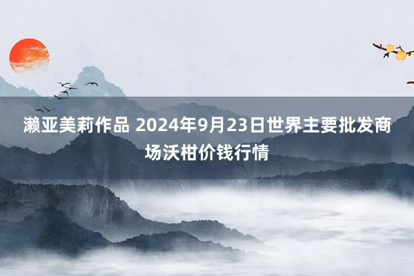 濑亚美莉作品 2024年9月23日世界主要批发商场沃柑价钱行情