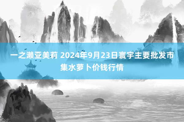 一之濑亚美莉 2024年9月23日寰宇主要批发市集水萝卜价钱行情