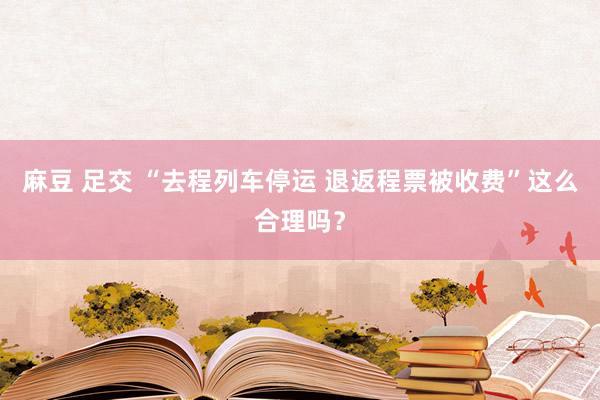 麻豆 足交 “去程列车停运 退返程票被收费”这么合理吗？