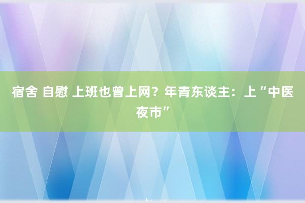 宿舍 自慰 上班也曾上网？年青东谈主：上“中医夜市”