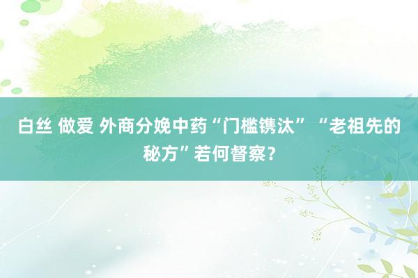 白丝 做爱 外商分娩中药“门槛镌汰” “老祖先的秘方”若何督察？