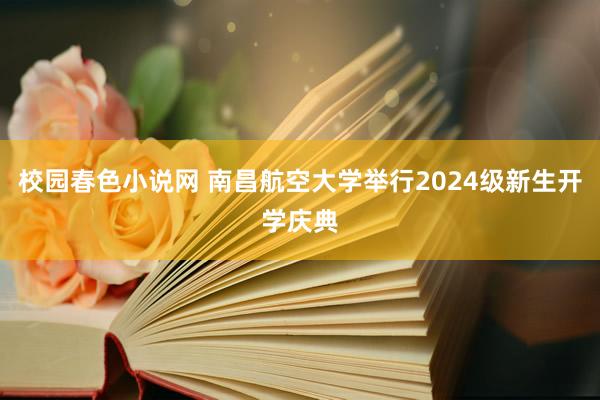 校园春色小说网 南昌航空大学举行2024级新生开学庆典