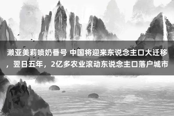 濑亚美莉喷奶番号 中国将迎来东说念主口大迁移，翌日五年，2亿多农业滚动东说念主口落户城市