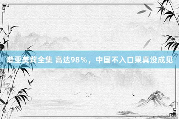 濑亚美莉全集 高达98％，中国不入口果真没成见