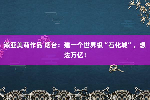 濑亚美莉作品 烟台：建一个世界级“石化城”，想法万亿！