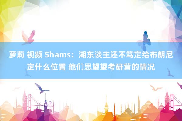 萝莉 视频 Shams：湖东谈主还不笃定给布朗尼定什么位置 他们思望望考研营的情况