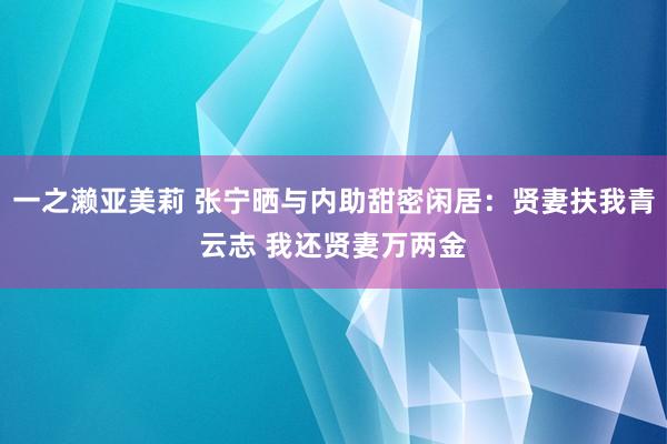 一之濑亚美莉 张宁晒与内助甜密闲居：贤妻扶我青云志 我还贤妻万两金