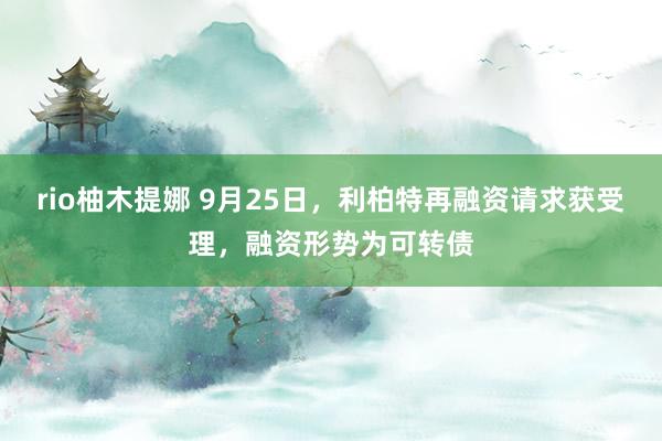 rio柚木提娜 9月25日，利柏特再融资请求获受理，融资形势为可转债