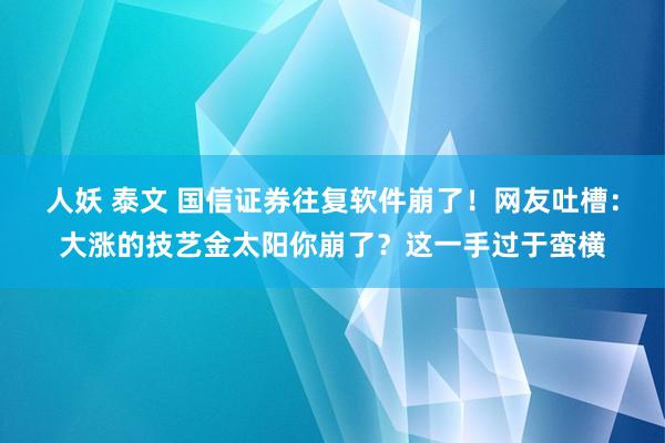 人妖 泰文 国信证券往复软件崩了！网友吐槽：大涨的技艺金太阳你崩了？这一手过于蛮横