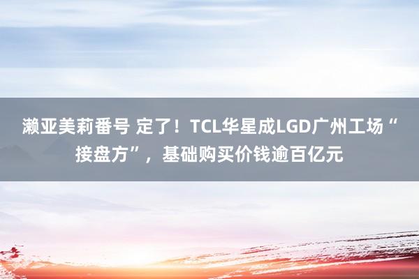 濑亚美莉番号 定了！TCL华星成LGD广州工场“接盘方”，基础购买价钱逾百亿元