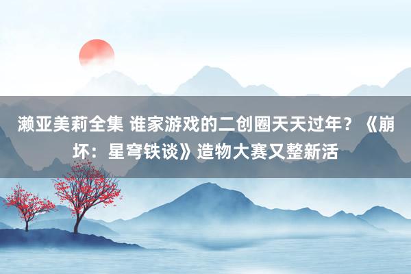 濑亚美莉全集 谁家游戏的二创圈天天过年？《崩坏：星穹铁谈》造物大赛又整新活